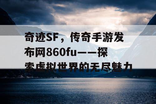 奇迹SF，传奇手游发布网860fu——探索虚拟世界的无尽魅力