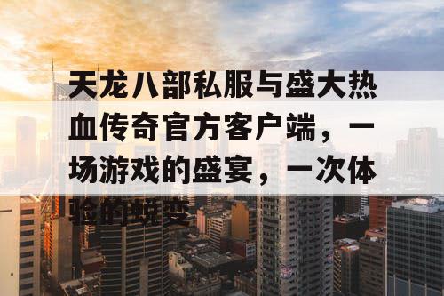 天龙八部私服与盛大热血传奇官方客户端，一场游戏的盛宴，一次体验的蜕变