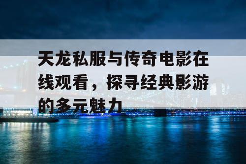 天龙私服与传奇电影在线观看，探寻经典影游的多元魅力