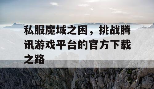 私服魔域之困，挑战腾讯游戏平台的官方下载之路