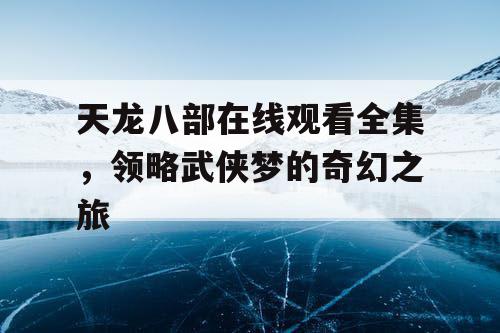 天龙八部在线观看全集，领略武侠梦的奇幻之旅