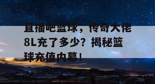 直播吧篮球，传奇大佬8L充了多少？揭秘篮球充值内幕！