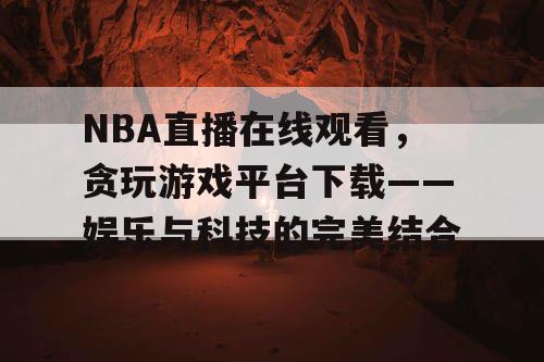 NBA直播在线观看，贪玩游戏平台下载——娱乐与科技的完美结合