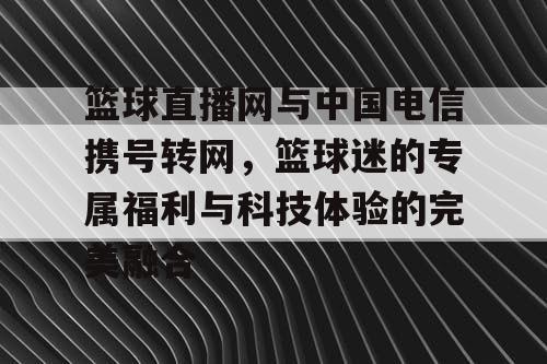 篮球直播网与中国电信携号转网，篮球迷的专属福利与科技体验的完美融合