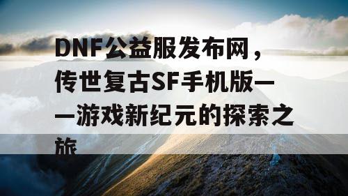 DNF公益服发布网，传世复古SF手机版——游戏新纪元的探索之旅