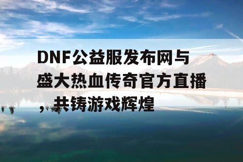 DNF公益服发布网与盛大热血传奇官方直播，共铸游戏辉煌