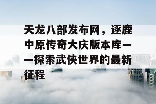 天龙八部发布网，逐鹿中原传奇大庆版本库——探索武侠世界的最新征程