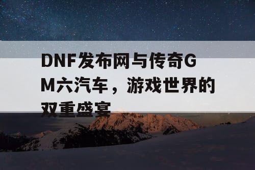 DNF发布网与传奇GM六汽车，游戏世界的双重盛宴