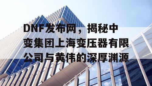 DNF发布网，揭秘中变集团上海变压器有限公司与黄伟的深厚渊源