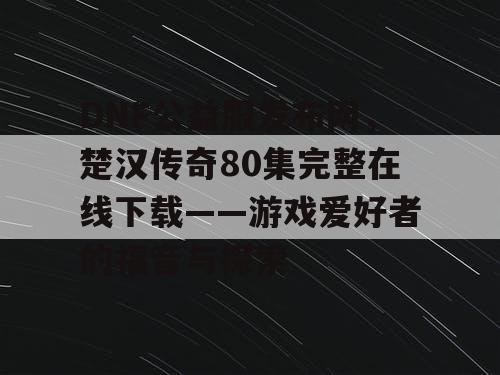 DNF公益服发布网，楚汉传奇80集完整在线下载——游戏爱好者的福音与探索