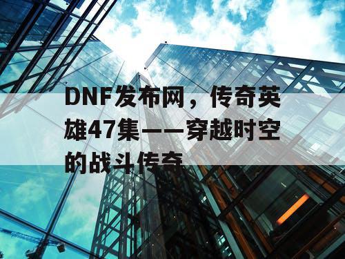 DNF发布网，传奇英雄47集——穿越时空的战斗传奇