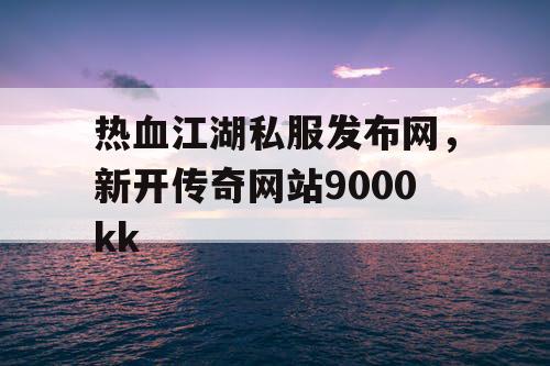 热血江湖私服发布网，新开传奇网站9000kk