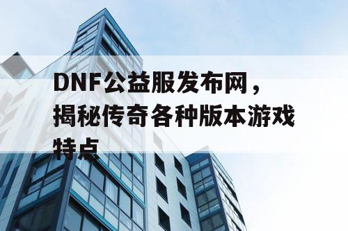 DNF公益服发布网，揭秘传奇各种版本游戏特点