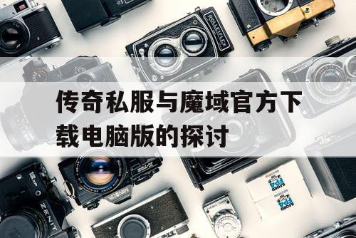 传奇私服与魔域官方下载电脑版的探讨