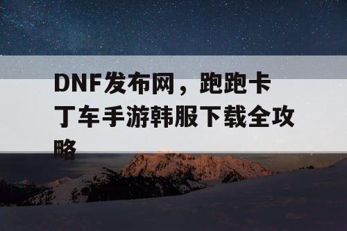 DNF发布网，跑跑卡丁车手游韩服下载全攻略