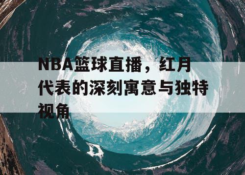 NBA篮球直播，红月代表的深刻寓意与独特视角