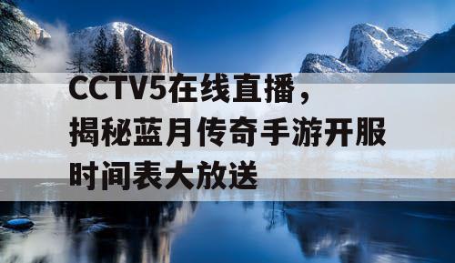 CCTV5在线直播，揭秘蓝月传奇手游开服时间表大放送