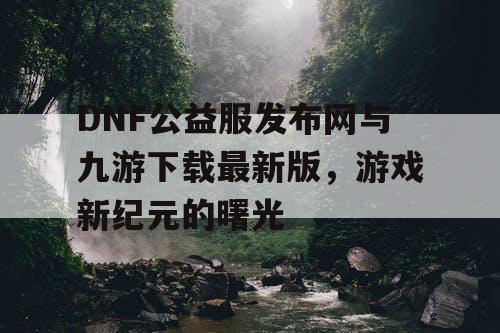 DNF公益服发布网与九游下载最新版，游戏新纪元的曙光