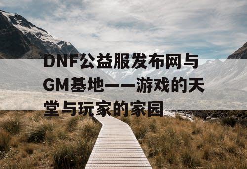 DNF公益服发布网与GM基地——游戏的天堂与玩家的家园