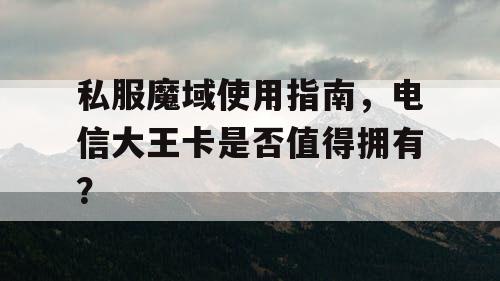 私服魔域使用指南，电信大王卡是否值得拥有？