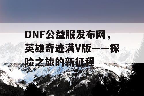 DNF公益服发布网，英雄奇迹满V版——探险之旅的新征程