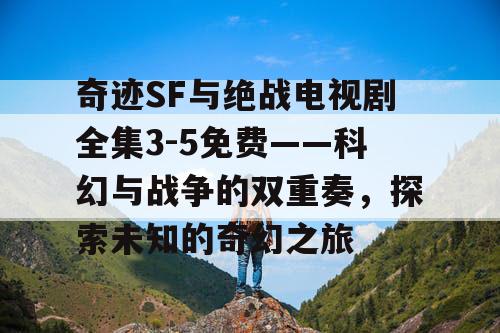 奇迹SF与绝战电视剧全集3-5免费——科幻与战争的双重奏，探索未知的奇幻之旅