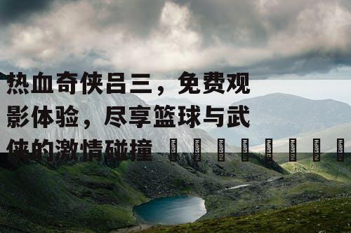 热血奇侠吕三，免费观影体验，尽享篮球与武侠的激情碰撞 🏀📜