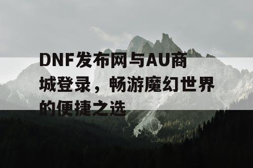 DNF发布网与AU商城登录，畅游魔幻世界的便捷之选