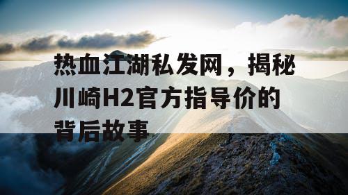 热血江湖私发网，揭秘川崎H2官方指导价的背后故事