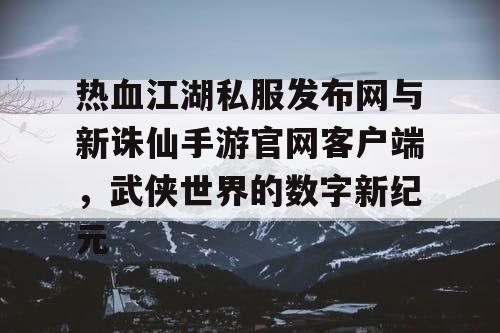 热血江湖私服发布网与新诛仙手游官网客户端，武侠世界的数字新纪元