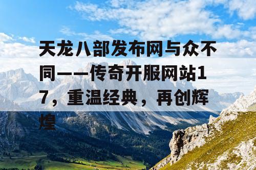 天龙八部发布网与众不同——传奇开服网站17，重温经典，再创辉煌