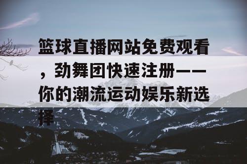 篮球直播网站免费观看，劲舞团快速注册——你的潮流运动娱乐新选择