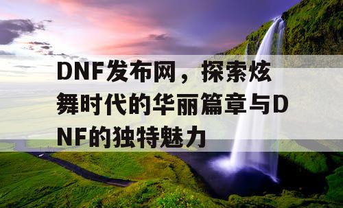 DNF发布网，探索炫舞时代的华丽篇章与DNF的独特魅力