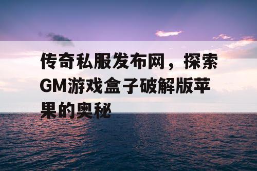 传奇私服发布网，探索GM游戏盒子破解版苹果的奥秘