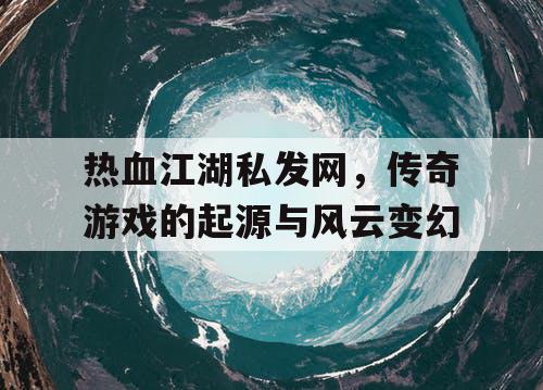 热血江湖私发网，传奇游戏的起源与风云变幻