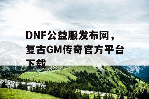 DNF公益服发布网，复古GM传奇官方平台下载