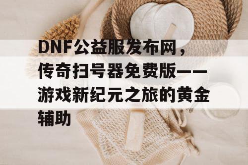 DNF公益服发布网，传奇扫号器免费版——游戏新纪元之旅的黄金辅助