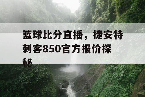 篮球比分直播，捷安特刺客850官方报价探秘