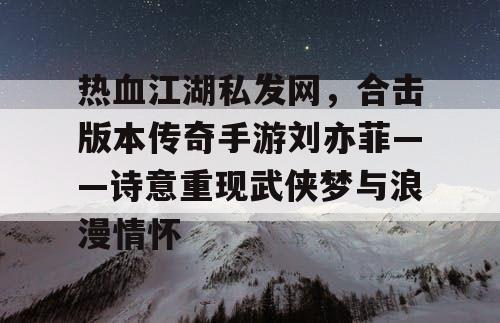 热血江湖私发网，合击版本传奇手游刘亦菲——诗意重现武侠梦与浪漫情怀