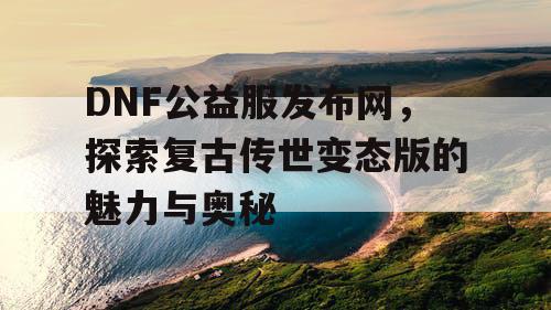 DNF公益服发布网，探索复古传世变态版的魅力与奥秘