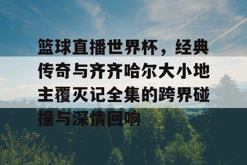 篮球直播世界杯，经典传奇与齐齐哈尔大小地主覆灭记全集的跨界碰撞与深情回响