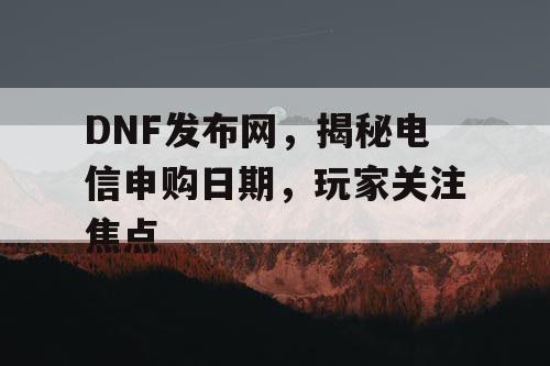 DNF发布网，揭秘电信申购日期，玩家关注焦点