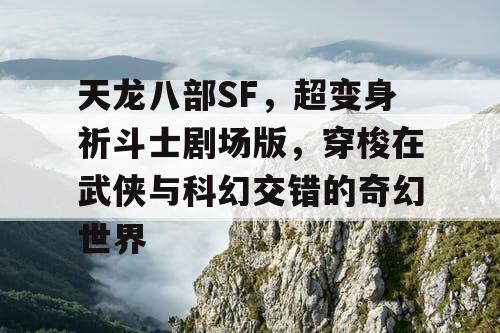 天龙八部SF，超变身祈斗士剧场版，穿梭在武侠与科幻交错的奇幻世界