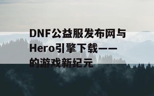 DNF公益服发布网与Hero引擎下载——的游戏新纪元