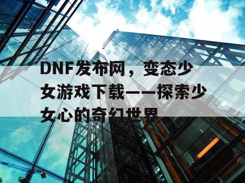 DNF发布网，变态少女游戏下载——探索少女心的奇幻世界