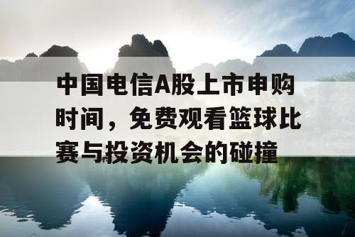 中国电信A股上市申购时间，免费观看篮球比赛与投资机会的碰撞