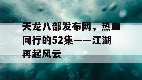 天龙八部发布网，热血同行的52集——江湖再起风云