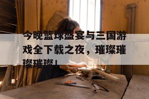 今晚篮球盛宴与三国游戏全下载之夜，璀璨璀璨璀璨！
