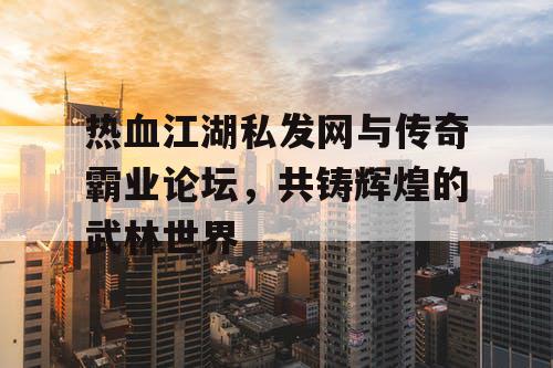 热血江湖私发网与传奇霸业论坛，共铸辉煌的武林世界