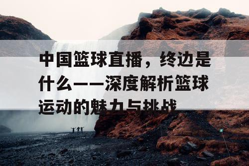 中国篮球直播，终边是什么——深度解析篮球运动的魅力与挑战